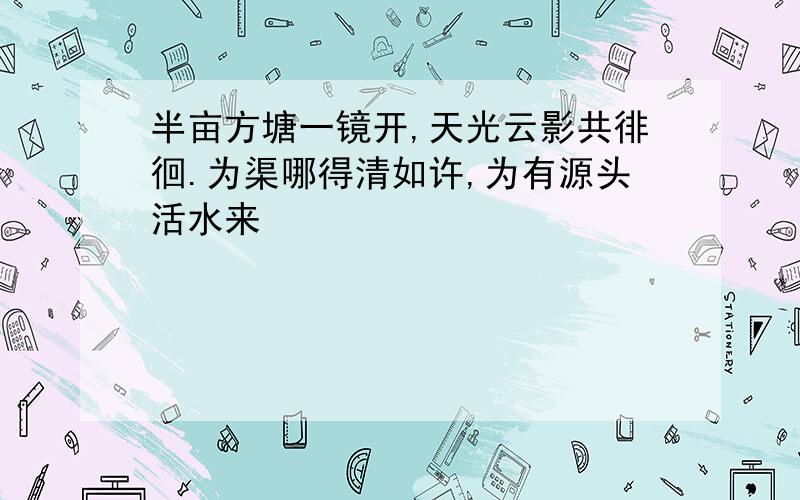 半亩方塘一镜开,天光云影共徘徊.为渠哪得清如许,为有源头活水来