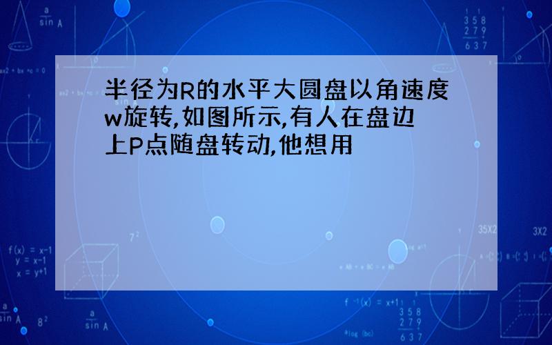 半径为R的水平大圆盘以角速度w旋转,如图所示,有人在盘边上P点随盘转动,他想用