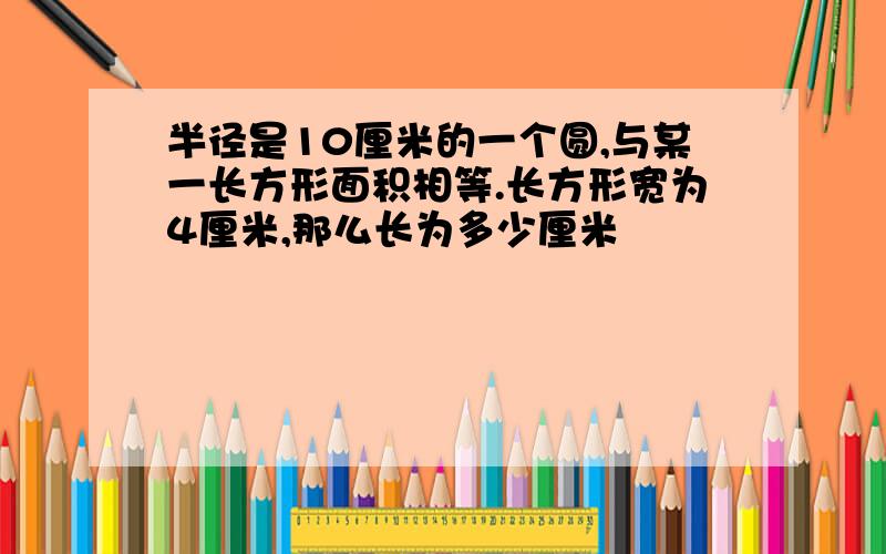 半径是10厘米的一个圆,与某一长方形面积相等.长方形宽为4厘米,那么长为多少厘米