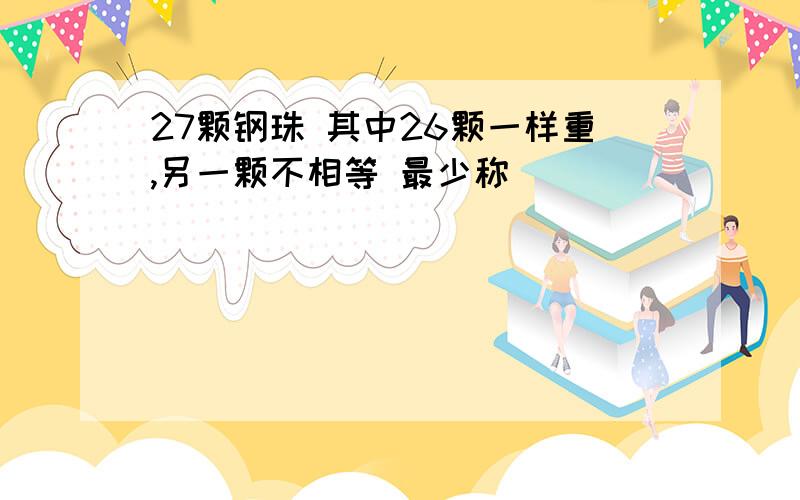 27颗钢珠 其中26颗一样重,另一颗不相等 最少称