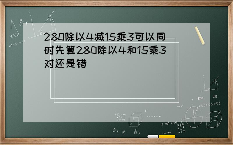 280除以4减15乘3可以同时先算280除以4和15乘3对还是错