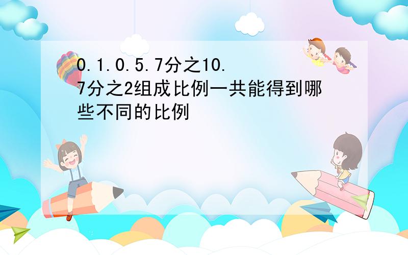 0.1.0.5.7分之10.7分之2组成比例一共能得到哪些不同的比例