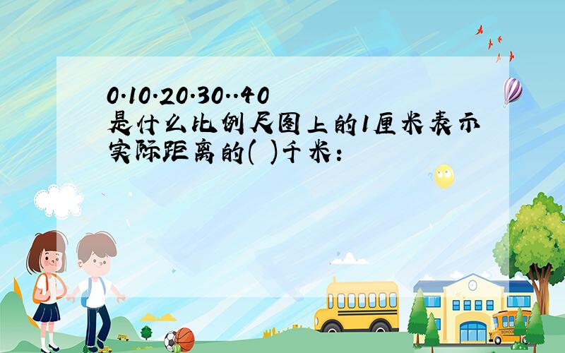 0.10.20.30..40是什么比例尺图上的1厘米表示实际距离的( )千米: