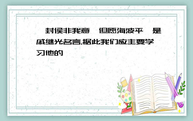 "封侯非我意,但愿海波平"是戚继光名言.据此我们应主要学习他的