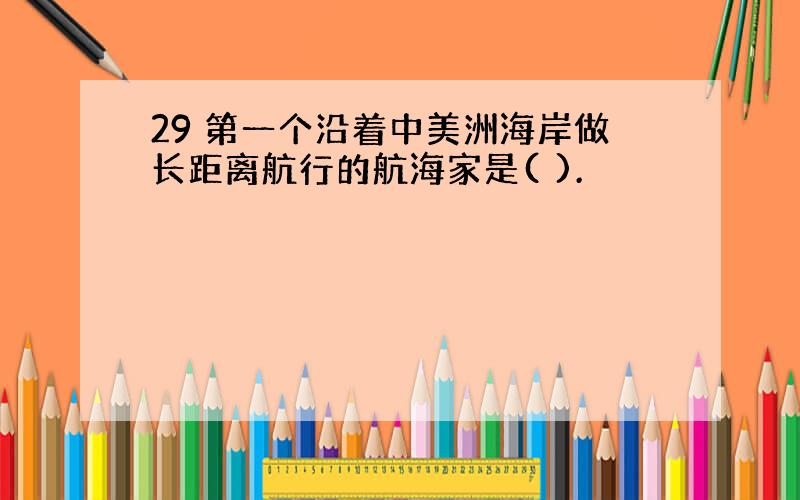 29 第一个沿着中美洲海岸做长距离航行的航海家是( ).