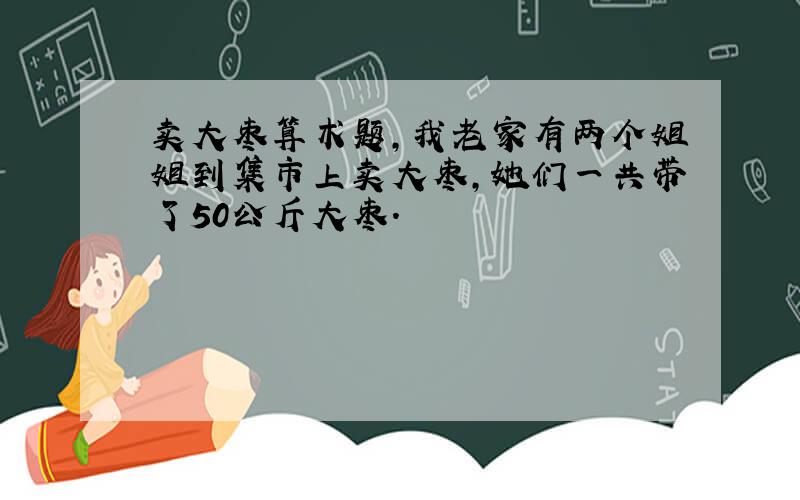 卖大枣算术题,我老家有两个姐姐到集市上卖大枣,她们一共带了50公斤大枣.