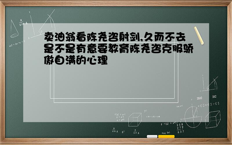 卖油翁看陈尧咨射剑,久而不去是不是有意要教育陈尧咨克服骄傲自满的心理