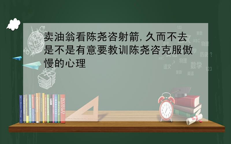 卖油翁看陈尧咨射箭,久而不去是不是有意要教训陈尧咨克服傲慢的心理