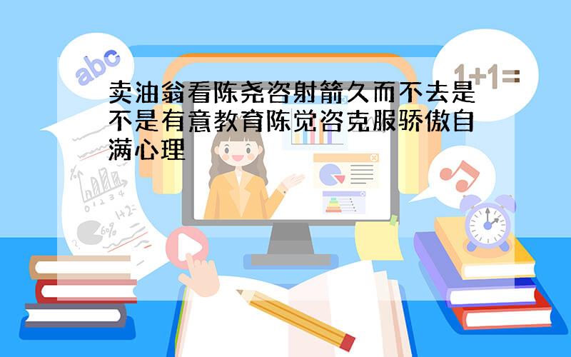 卖油翁看陈尧咨射箭久而不去是不是有意教育陈觉咨克服骄傲自满心理