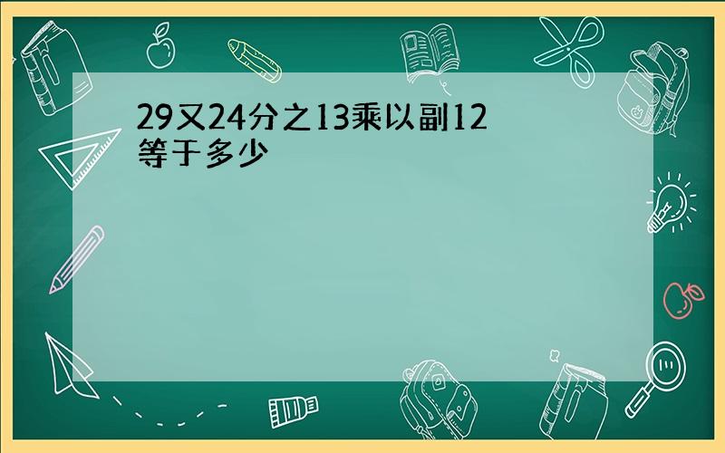 29又24分之13乘以副12等于多少