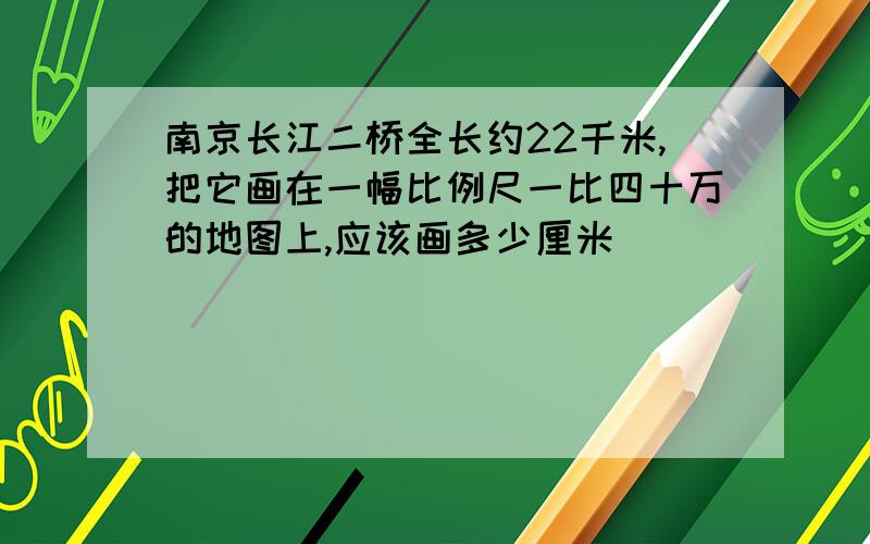 南京长江二桥全长约22千米,把它画在一幅比例尺一比四十万的地图上,应该画多少厘米