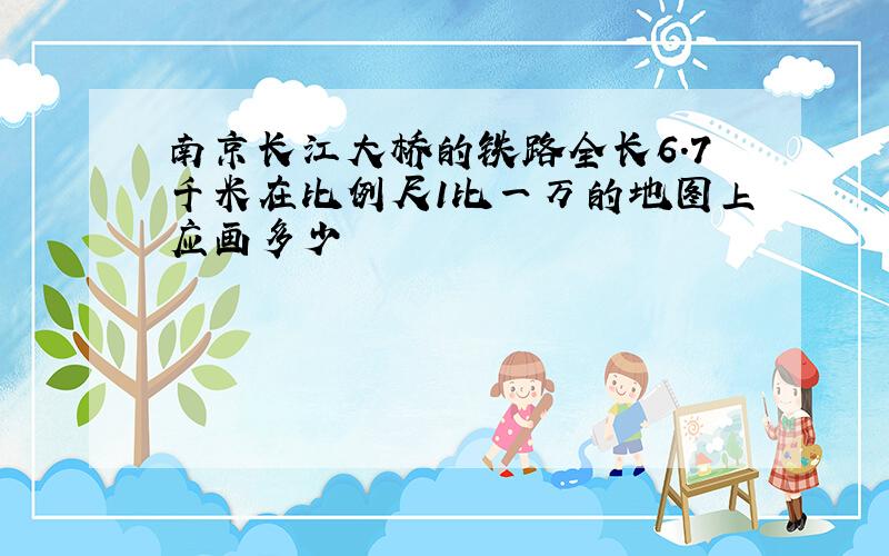 南京长江大桥的铁路全长6.7千米在比例尺1比一万的地图上应画多少