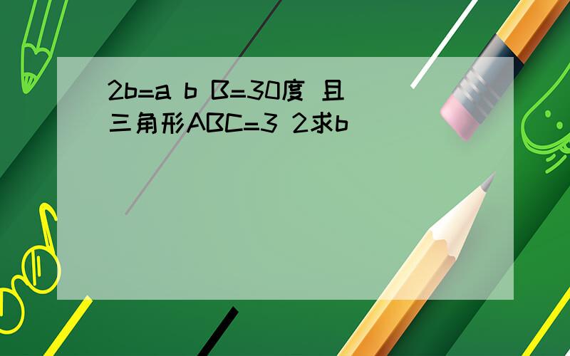 2b=a b B=30度 且三角形ABC=3 2求b