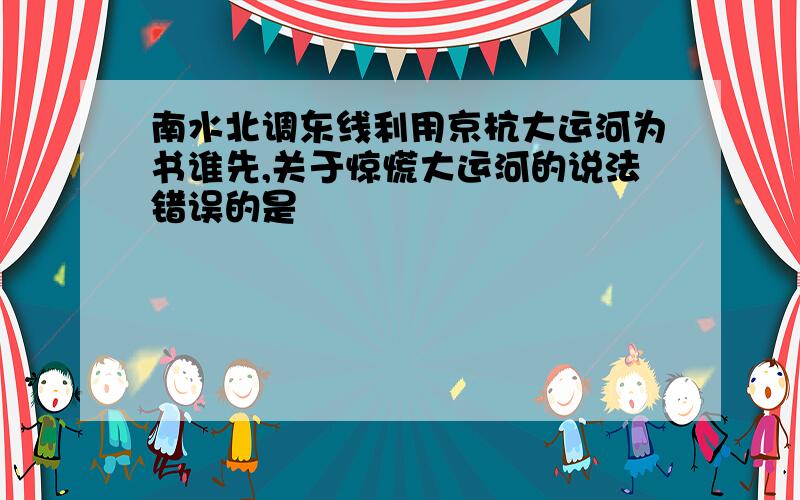 南水北调东线利用京杭大运河为书谁先,关于惊慌大运河的说法错误的是