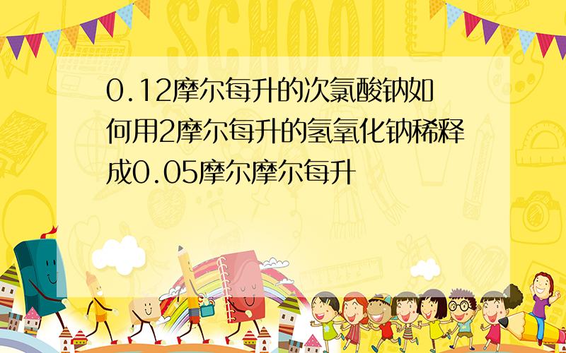 0.12摩尔每升的次氯酸钠如何用2摩尔每升的氢氧化钠稀释成0.05摩尔摩尔每升