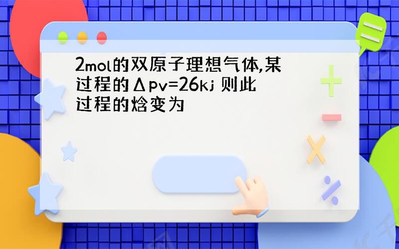 2mol的双原子理想气体,某过程的Δpv=26kj 则此过程的焓变为