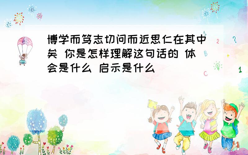 博学而笃志切问而近思仁在其中矣 你是怎样理解这句话的 体会是什么 启示是什么