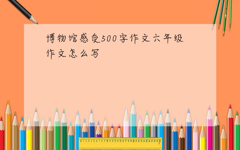 博物馆感受500字作文六年级作文怎么写