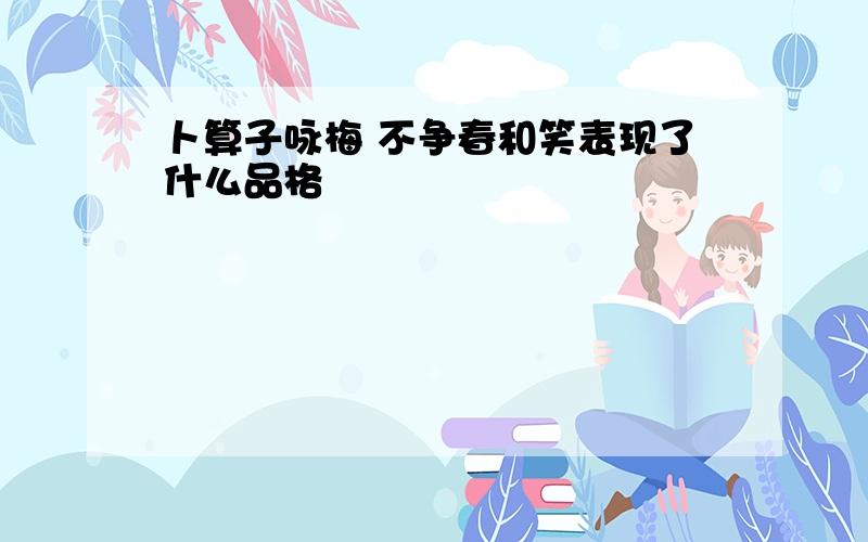 卜算子咏梅 不争春和笑表现了什么品格