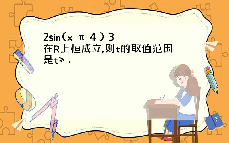 2sin(x π 4 ) 3在R上恒成立,则t的取值范围是t≥ ．