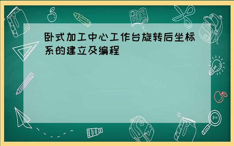 卧式加工中心工作台旋转后坐标系的建立及编程