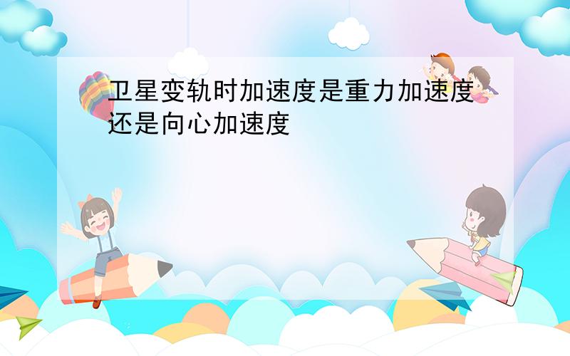 卫星变轨时加速度是重力加速度还是向心加速度