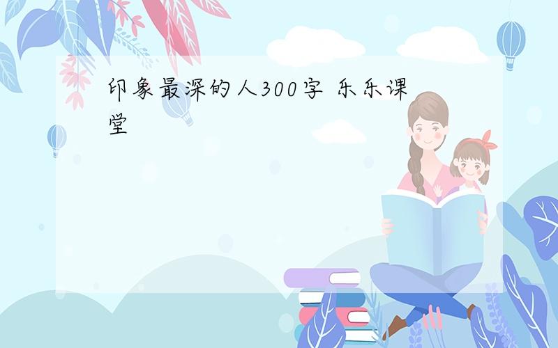 印象最深的人300字 乐乐课堂