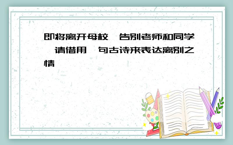 即将离开母校,告别老师和同学,请借用一句古诗来表达离别之情