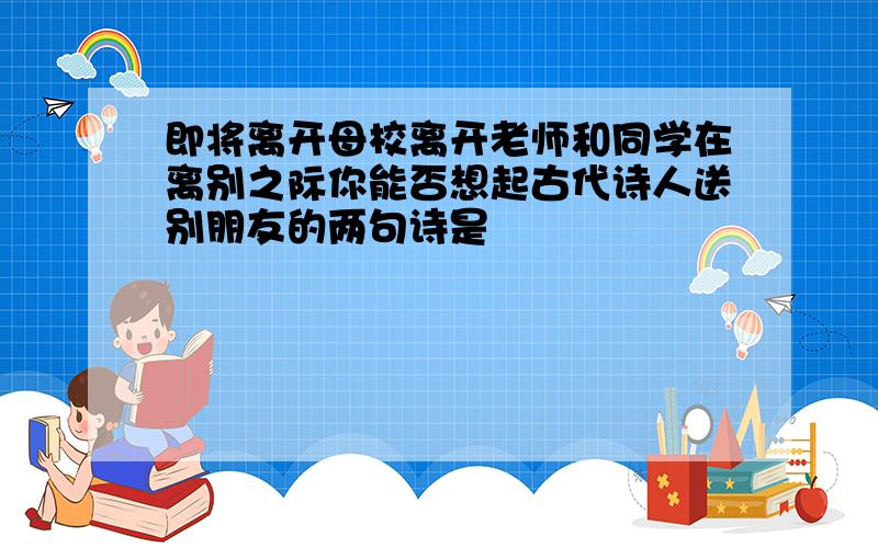 即将离开母校离开老师和同学在离别之际你能否想起古代诗人送别朋友的两句诗是