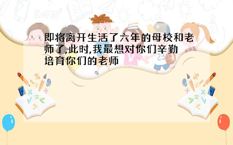 即将离开生活了六年的母校和老师了,此时,我最想对你们辛勤培育你们的老师