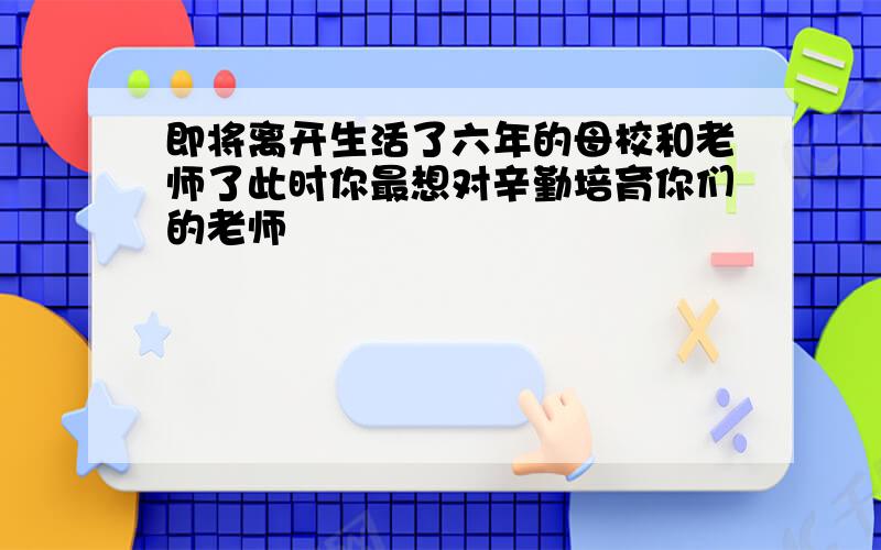 即将离开生活了六年的母校和老师了此时你最想对辛勤培育你们的老师