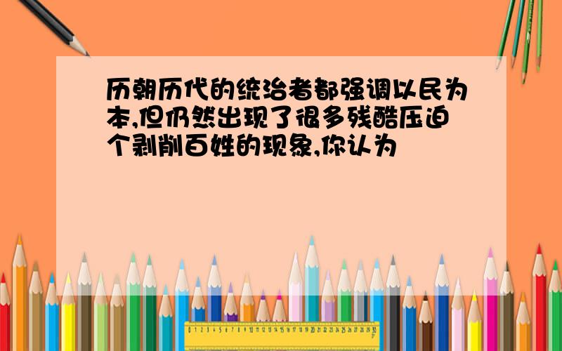 历朝历代的统治者都强调以民为本,但仍然出现了很多残酷压迫个剥削百姓的现象,你认为