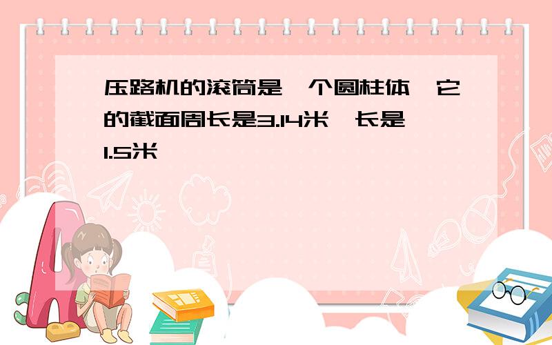 压路机的滚筒是一个圆柱体,它的截面周长是3.14米,长是1.5米