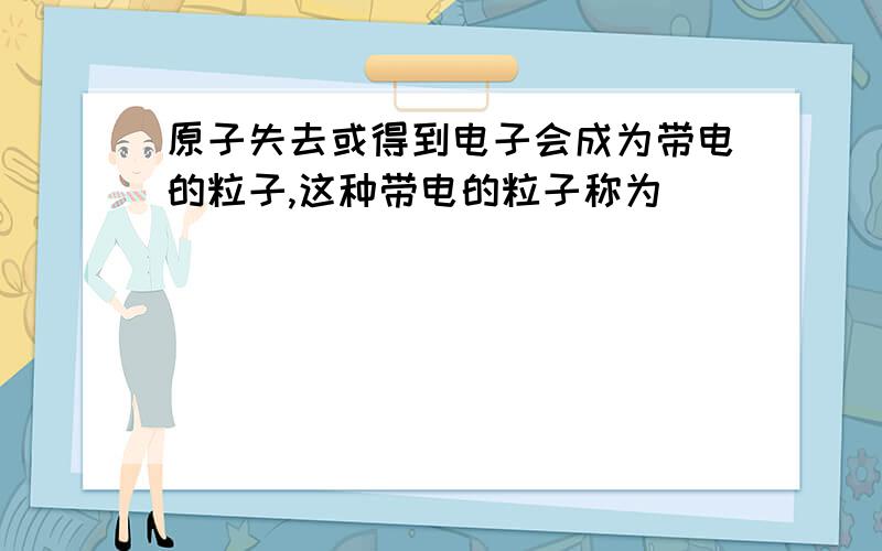 原子失去或得到电子会成为带电的粒子,这种带电的粒子称为