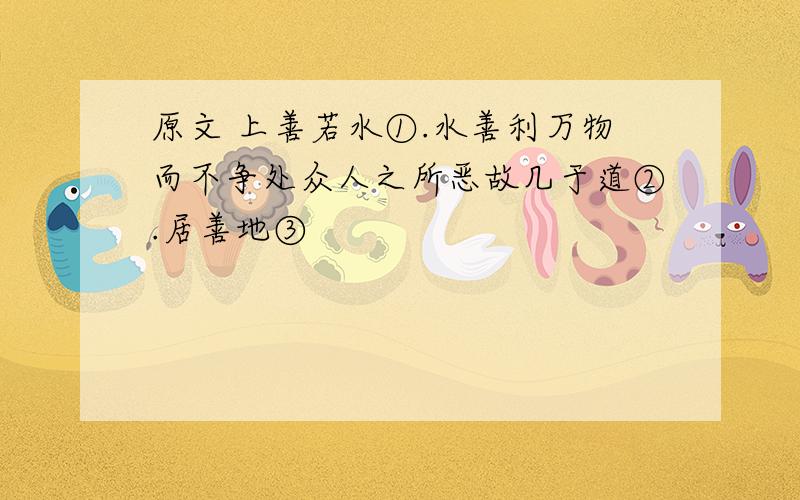 原文 上善若水①.水善利万物而不争处众人之所恶故几于道②.居善地③