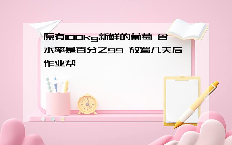 原有100kg新鲜的葡萄 含水率是百分之99 放置几天后作业帮