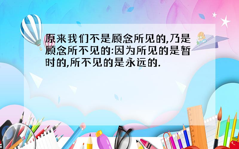 原来我们不是顾念所见的,乃是顾念所不见的:因为所见的是暂时的,所不见的是永远的.