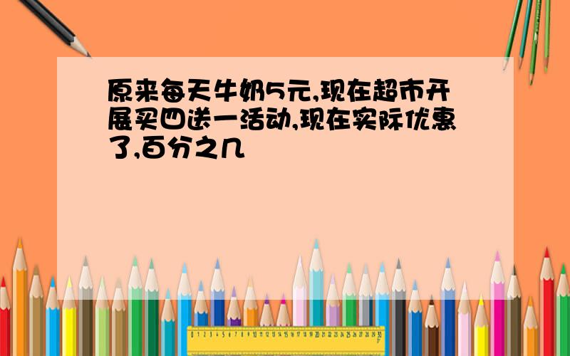 原来每天牛奶5元,现在超市开展买四送一活动,现在实际优惠了,百分之几