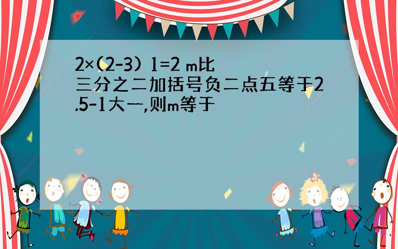 2×(2-3) 1=2 m比三分之二加括号负二点五等于2.5-1大一,则m等于