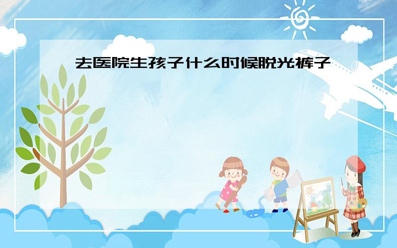 去医院生孩子什么时候脱光裤子