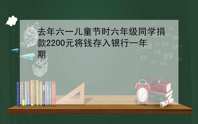 去年六一儿童节时六年级同学捐款2200元将钱存入银行一年期