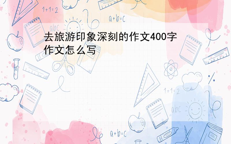 去旅游印象深刻的作文400字作文怎么写