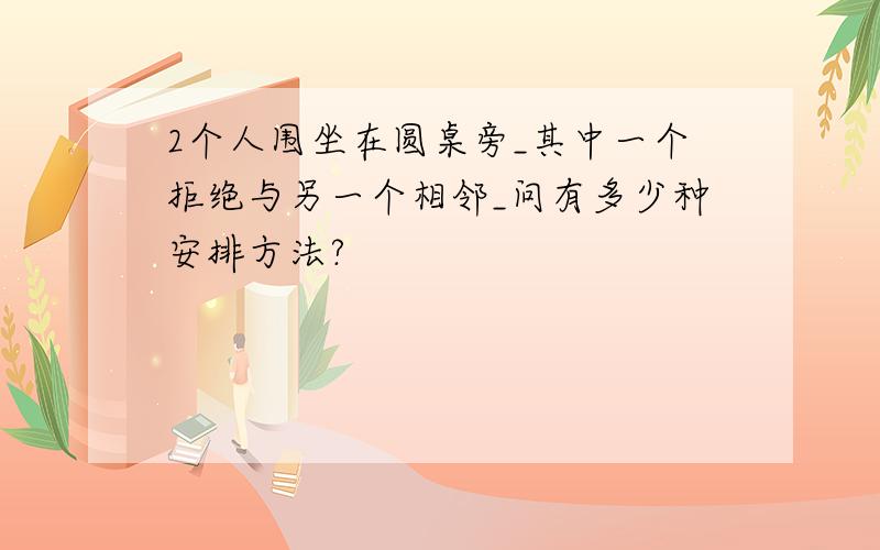 2个人围坐在圆桌旁_其中一个拒绝与另一个相邻_问有多少种安排方法?