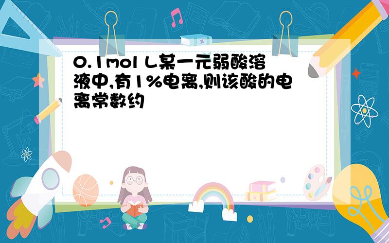 0.1mol L某一元弱酸溶液中,有1%电离,则该酸的电离常数约