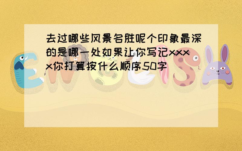 去过哪些风景名胜呢个印象最深的是哪一处如果让你写记xxxx你打算按什么顺序50字