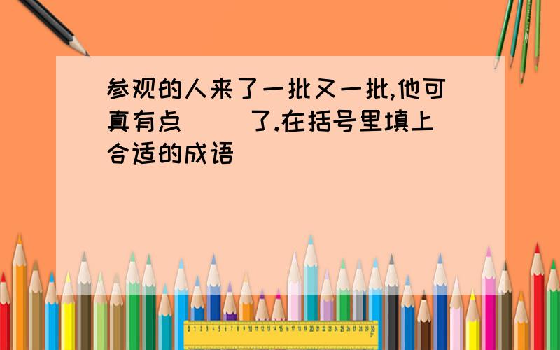 参观的人来了一批又一批,他可真有点( )了.在括号里填上合适的成语