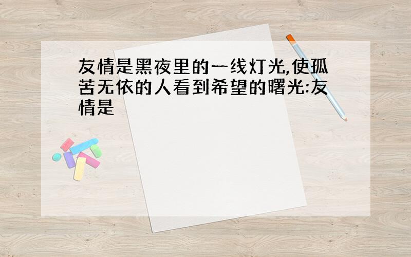 友情是黑夜里的一线灯光,使孤苦无依的人看到希望的曙光:友情是