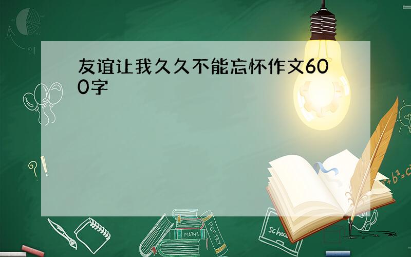 友谊让我久久不能忘怀作文600字