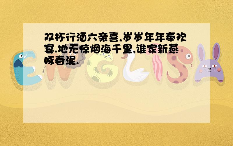 双杯行酒六亲喜,岁岁年年奉欢宴.地无惊烟海千里,谁家新燕啄春泥.