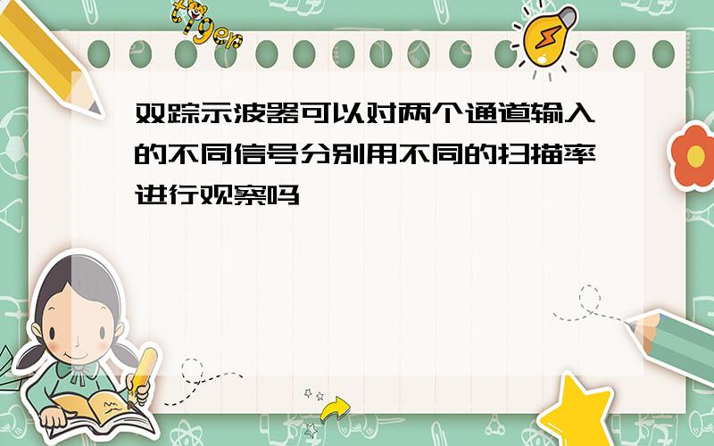 双踪示波器可以对两个通道输入的不同信号分别用不同的扫描率进行观察吗